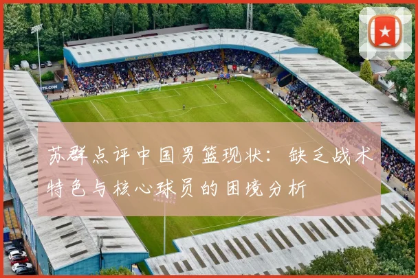 苏群点评中国男篮现状：缺乏战术特色与核心球员的困境分析