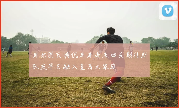 库尔图瓦调侃库库尚未回关期待新队友早日融入皇马大家庭