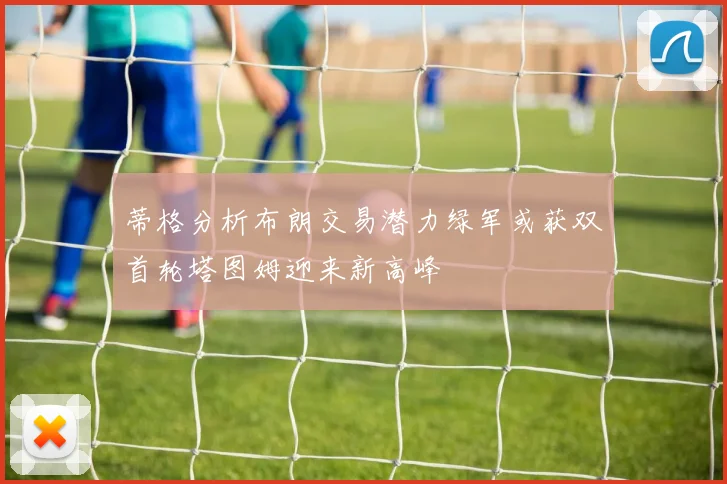 蒂格分析布朗交易潜力绿军或获双首轮塔图姆迎来新高峰