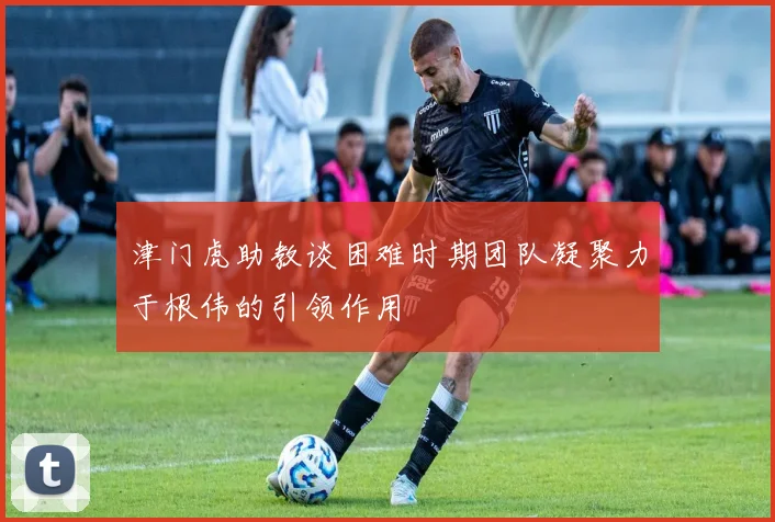 津门虎助教谈困难时期团队凝聚力于根伟的引领作用