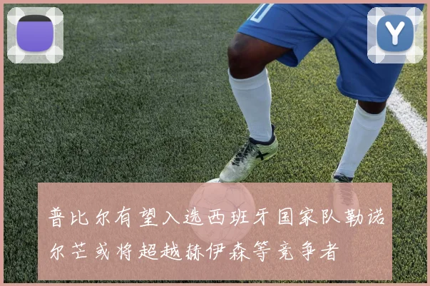普比尔有望入选西班牙国家队勒诺尔芒或将超越赫伊森等竞争者