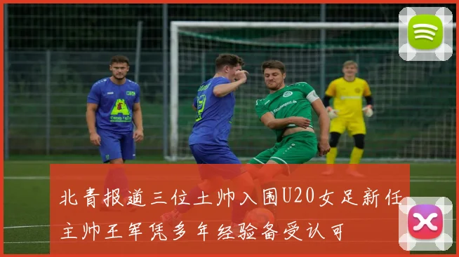 北青报道三位土帅入围U20女足新任主帅王军凭多年经验备受认可