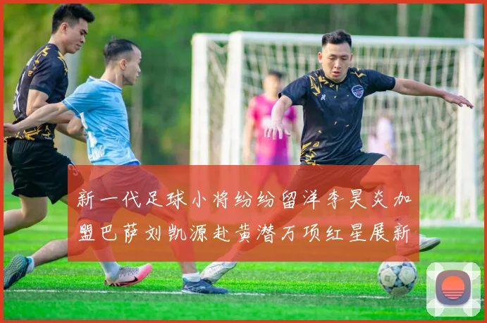 新一代足球小将纷纷留洋李昊炎加盟巴萨刘凯源赴黄潜万项红星展新希望