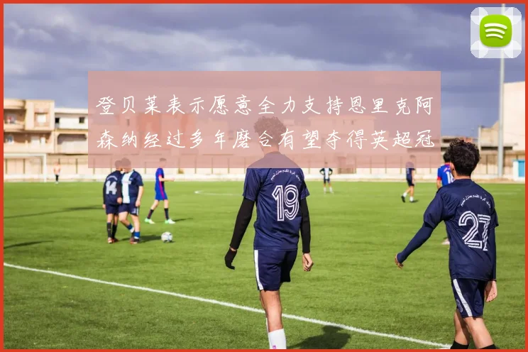 登贝莱表示愿意全力支持恩里克阿森纳经过多年磨合有望夺得英超冠军