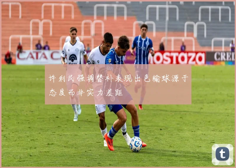 许利民强调替补表现出色输球源于态度而非实力差距