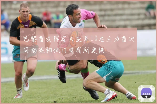巴黎首发阵容大变革10名主力首次同场亮相仅门将有所更换