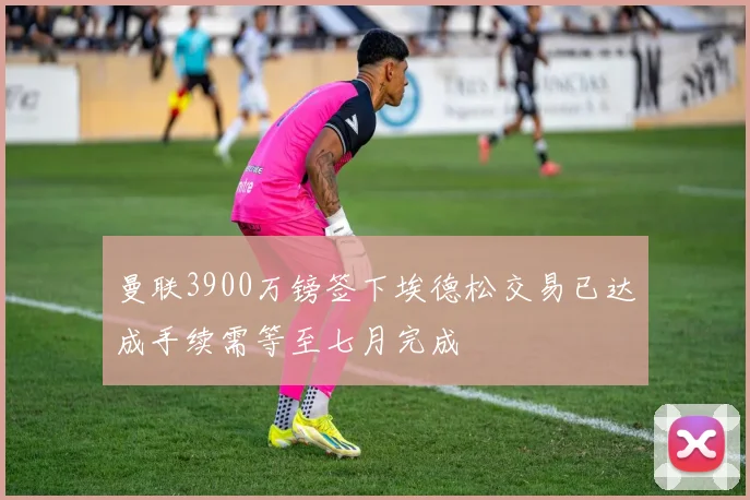曼联3900万镑签下埃德松交易已达成手续需等至七月完成