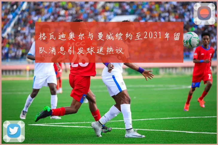 格瓦迪奥尔与曼城续约至2031年留队消息引发球迷热议