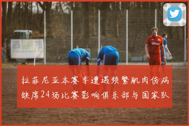 拉菲尼亚本赛季遭遇频繁肌肉伤病缺席24场比赛影响俱乐部与国家队表现