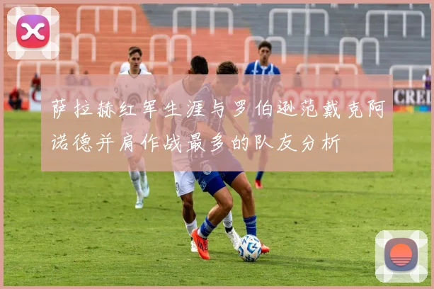 萨拉赫红军生涯与罗伯逊范戴克阿诺德并肩作战最多的队友分析