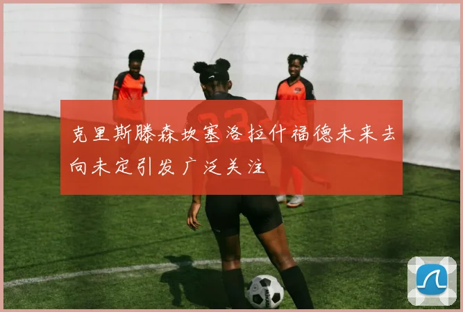 克里斯滕森坎塞洛拉什福德未来去向未定引发广泛关注
