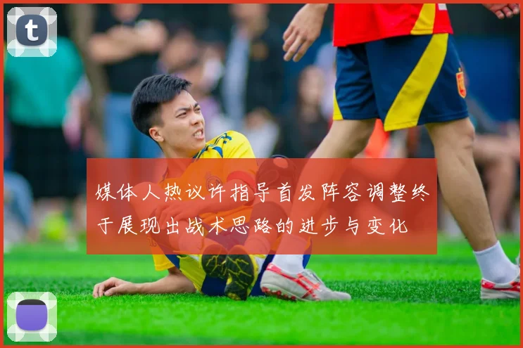 媒体人热议许指导首发阵容调整终于展现出战术思路的进步与变化
