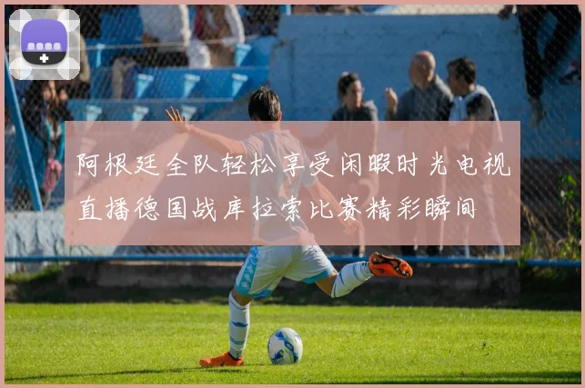 阿根廷全队轻松享受闲暇时光电视直播德国战库拉索比赛精彩瞬间